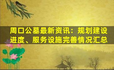 周口公墓最新资讯：规划建设进度、服务设施完善情况汇总