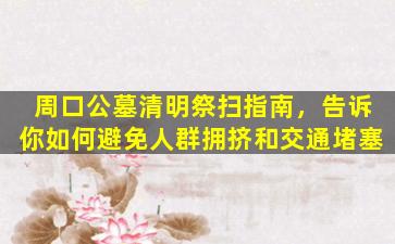 周口公墓清明祭扫指南，告诉你如何避免人群拥挤和交通堵塞