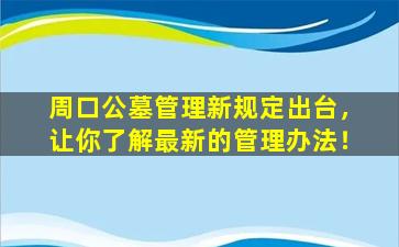 周口公墓管理新规定出台，让你了解最新的管理办法！