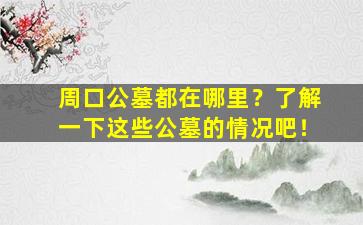 周口公墓都在哪里？了解一下这些公墓的情况吧！