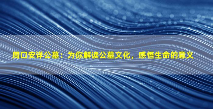 周口安详公墓：为你解读公墓文化，感悟生命的意义