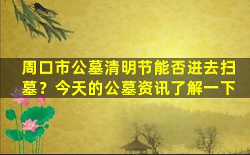 周口市公墓清明节能否进去扫墓？今天的公墓资讯了解一下