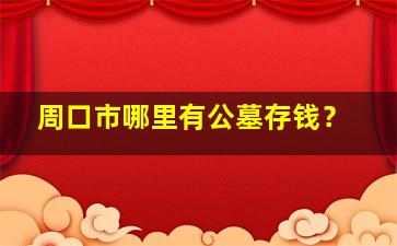 周口市哪里有公墓存钱？