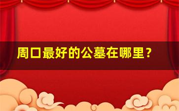 周口最好的公墓在哪里？