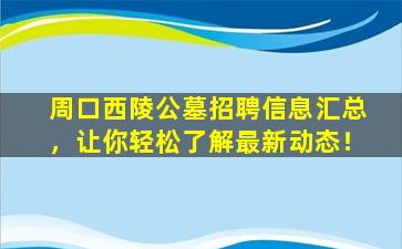 周口西陵公墓招聘信息汇总，让你轻松了解最新动态！