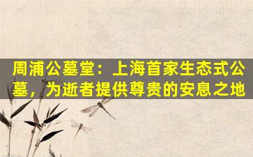周浦公墓堂：上海首家生态式公墓，为逝者提供尊贵的安息之地