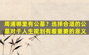周浦哪里有公墓？选择合适的公墓对于人生规划有着重要的意义