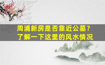 周浦新房是否靠近公墓？了解一下这里的风水情况