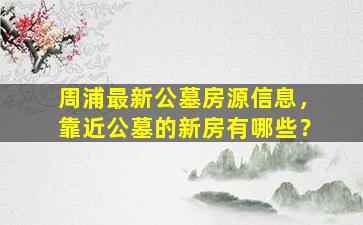 周浦最新公墓房源信息，靠近公墓的新房有哪些？