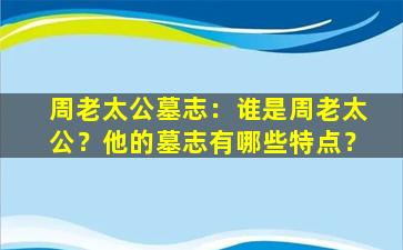 周老太公墓志：谁是周老太公？他的墓志有哪些特点？