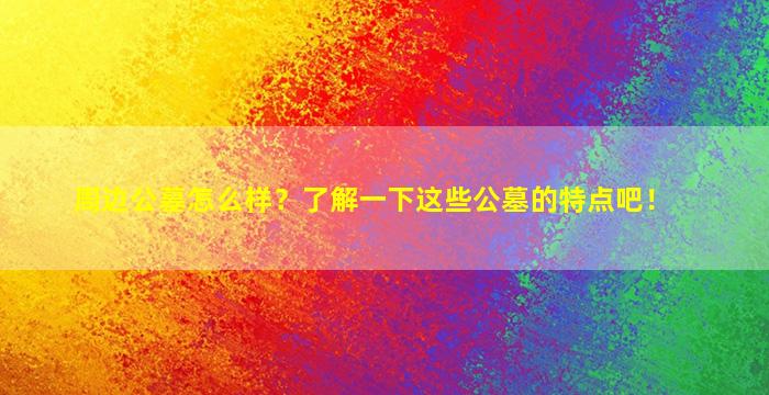 周边公墓怎么样？了解一下这些公墓的特点吧！