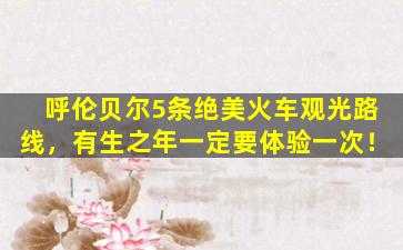 呼伦贝尔5条绝美火车观光路线，有生之年一定要体验一次！