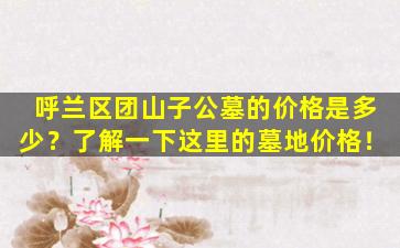呼兰区团山子公墓的价格是多少？了解一下这里的墓地价格！