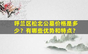 呼兰区松北公墓价格是多少？有哪些优势和特点？