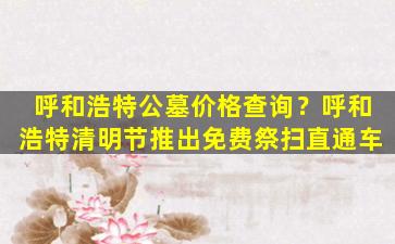 呼和浩特公墓价格查询？呼和浩特清明节推出免费祭扫直通车