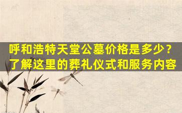 呼和浩特天堂公墓价格是多少？了解这里的葬礼仪式和服务内容