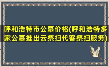 呼和浩特市公墓价格(呼和浩特多家公墓推出云祭扫代客祭扫服务)