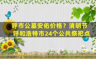 呼市公墓安佑价格？清明节呼和浩特市24个公共祭祀点