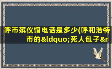 呼市殡仪馆电话是多少(呼和浩特市的“死人包子”在哪里(急))
