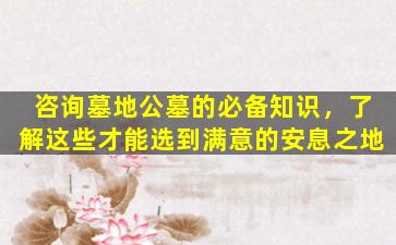 咨询墓地公墓的必备知识，了解这些才能选到满意的安息之地