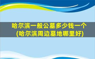 哈尔滨一般公墓多少钱一个(哈尔滨周边墓地哪里好)