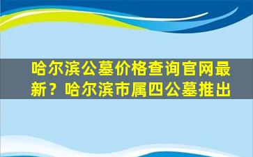 哈尔滨公墓价格查询官网最新？哈尔滨市属四公墓推出
