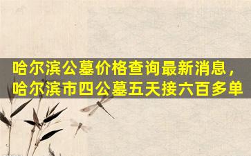 哈尔滨公墓价格查询最新消息，哈尔滨市四公墓五天接六百多单
