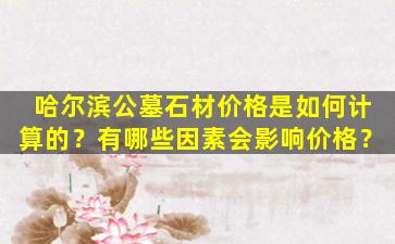 哈尔滨公墓石材价格是如何计算的？有哪些因素会影响价格？