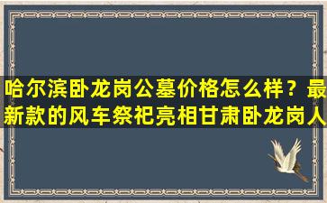 哈尔滨卧龙岗公墓价格怎么样？最新款的风车祭祀亮相甘肃卧龙岗人文纪念园