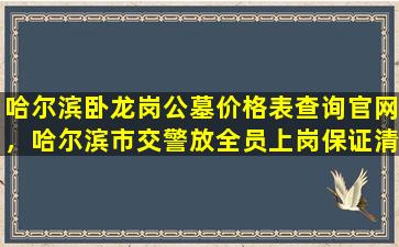 哈尔滨卧龙岗公墓价格表查询官网，哈尔滨市交警放全员上岗保证清明节期间群众出行安全畅通
