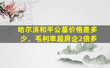 哈尔滨和平公墓价格是多少，毛利率超房企2倍多