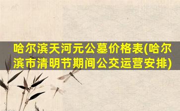 哈尔滨天河元公墓价格表(哈尔滨市清明节期间公交运营安排)