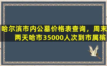 哈尔滨市内公墓价格表查询，周末两天哈市35000人次到市属殡仪馆和公墓祭扫