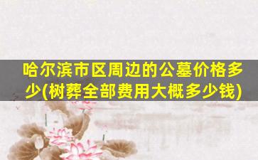 哈尔滨市区周边的公墓价格多少(树葬全部费用大概多少钱)