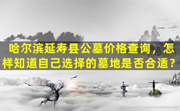 哈尔滨延寿县公墓价格查询，怎样知道自己选择的墓地是否合适？