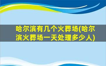 哈尔滨有几个火葬场(哈尔滨火葬场一天处理多少人)