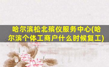 哈尔滨松北殡仪服务中心(哈尔滨个体工商户什么时候复工)