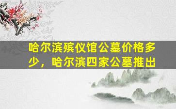 哈尔滨殡仪馆公墓价格多少，哈尔滨四家公墓推出