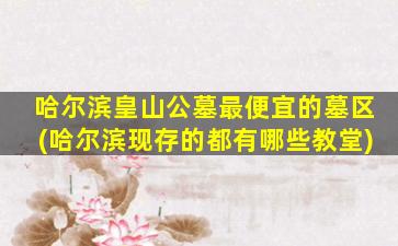 哈尔滨皇山公墓最便宜的墓区(哈尔滨现存的都有哪些教堂)