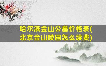 哈尔滨金山公墓价格表(北京金山陵园怎么续费)