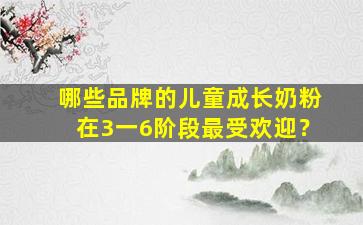 哪些品牌的儿童成长奶粉在3一6阶段最受欢迎？