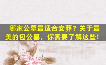 哪家公墓最适合安葬？关于最美的包公墓，你需要了解这些！