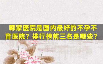 哪家医院是国内最好的不孕不育医院？排行榜前三名是哪些？