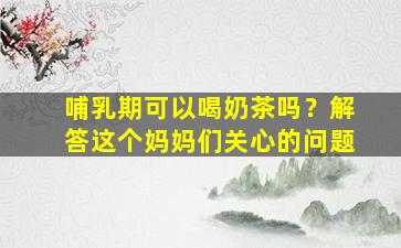哺乳期可以喝奶茶吗？解答这个妈妈们关心的问题