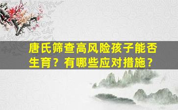 唐氏筛查高风险孩子能否生育？有哪些应对措施？