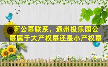 啊公墓联系，通州极乐园公墓属于大产权墓还是小产权墓