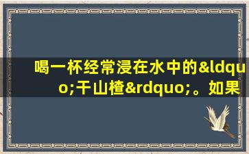 喝一杯经常浸在水中的“干山楂”。如果您持续了一段时间，您可能会获得3个好处！