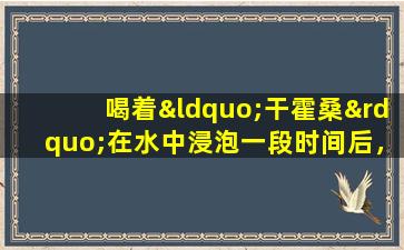 喝着“干霍桑”在水中浸泡一段时间后，您的健康会怎样？医生会给你答案