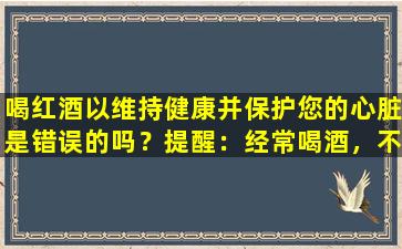 喝红酒以维持健康并保护您的心脏是错误的吗？提醒：经常喝酒，不应该忽略四个主要问题，所以不要认真对待它们