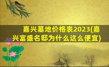 嘉兴墓地价格表2023(嘉兴富盛名邸为什么这么便宜)